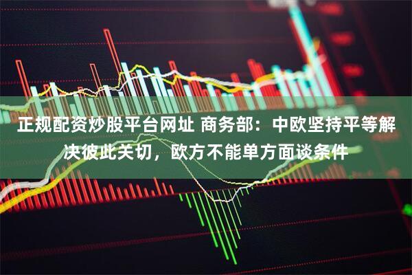 正规配资炒股平台网址 商务部：中欧坚持平等解决彼此关切，欧方不能单方面谈条件