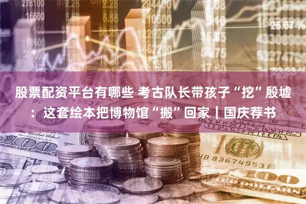 股票配资平台有哪些 考古队长带孩子“挖”殷墟：这套绘本把博物馆“搬”回家｜国庆荐书